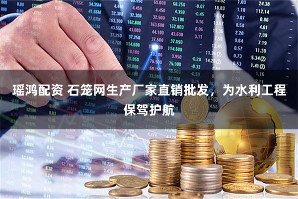 瑶鸿配资 石笼网生产厂家直销批发，为水利工程保驾护航
