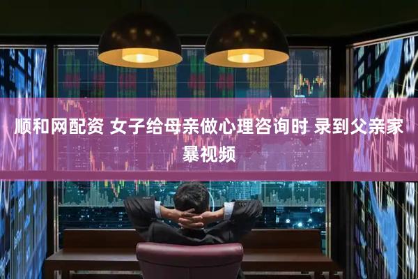 顺和网配资 女子给母亲做心理咨询时 录到父亲家暴视频