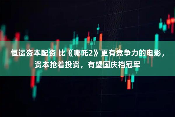恒运资本配资 比《哪吒2》更有竞争力的电影，资本抢着投资，有望国庆档冠军