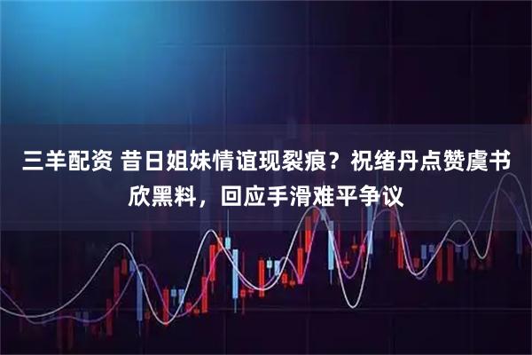三羊配资 昔日姐妹情谊现裂痕？祝绪丹点赞虞书欣黑料，回应手滑难平争议