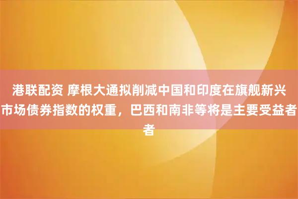 港联配资 摩根大通拟削减中国和印度在旗舰新兴市场债券指数的权重，巴西和南非等将是主要受益者