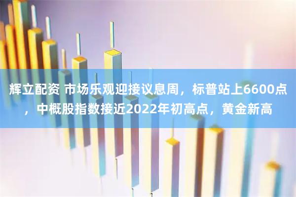 辉立配资 市场乐观迎接议息周，标普站上6600点，中概股指数接近2022年初高点，黄金新高