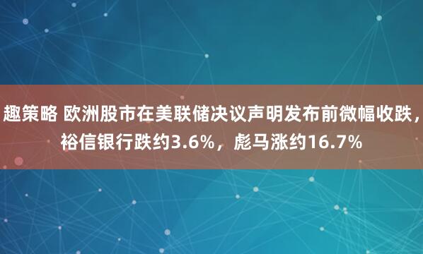 趣策略 欧洲股市在美联储决议声明发布前微幅收跌，裕信银行跌约3.6%，彪马涨约16.7%