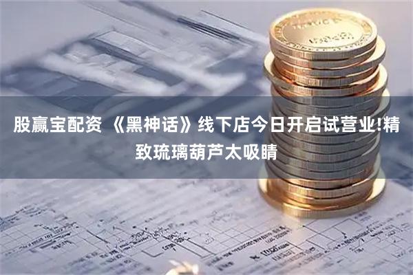 股赢宝配资 《黑神话》线下店今日开启试营业!精致琉璃葫芦太吸睛