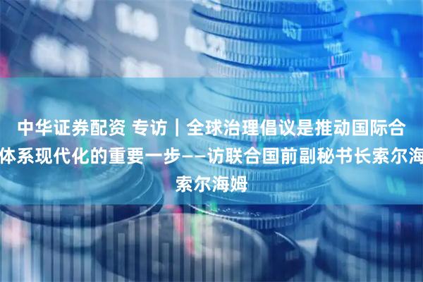 中华证券配资 专访｜全球治理倡议是推动国际合作体系现代化的重要一步——访联合国前副秘书长索尔海姆