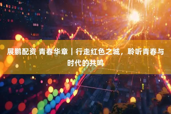 展鹏配资 青春华章｜行走红色之城，聆听青春与时代的共鸣