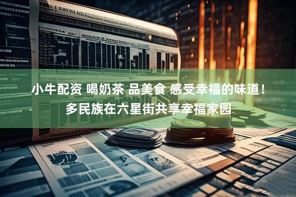 小牛配资 喝奶茶 品美食 感受幸福的味道！多民族在六星街共享幸福家园