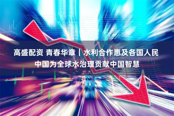 高盛配资 青春华章｜水利合作惠及各国人民 中国为全球水治理贡献中国智慧