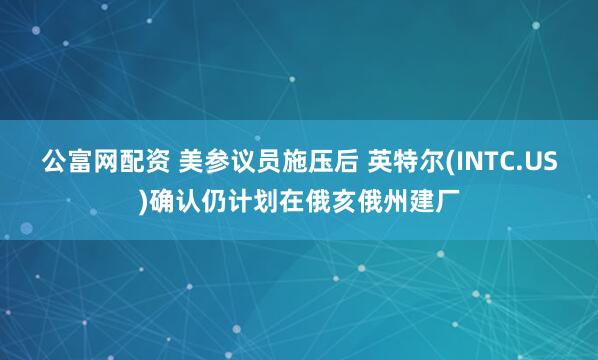 公富网配资 美参议员施压后 英特尔(INTC.US)确认仍计划在俄亥俄州建厂