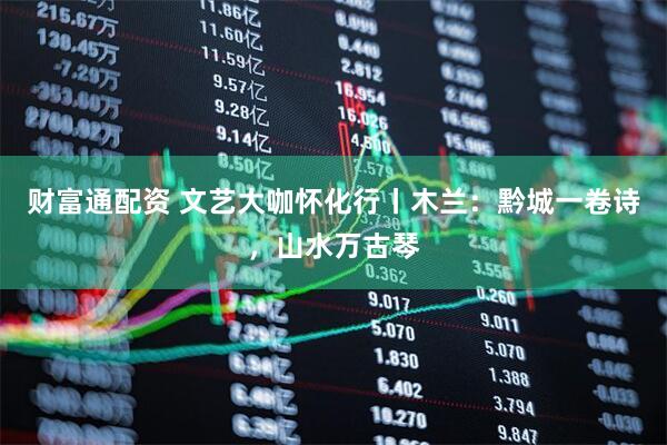 财富通配资 文艺大咖怀化行丨木兰：黔城一卷诗，山水万古琴