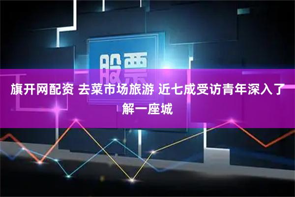 旗开网配资 去菜市场旅游 近七成受访青年深入了解一座城