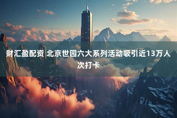 财汇盈配资 北京世园六大系列活动吸引近13万人次打卡