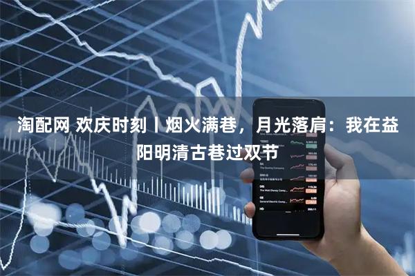 淘配网 欢庆时刻丨烟火满巷，月光落肩：我在益阳明清古巷过双节