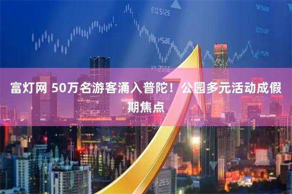 富灯网 50万名游客涌入普陀！公园多元活动成假期焦点