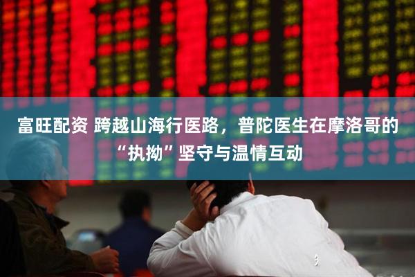 富旺配资 跨越山海行医路，普陀医生在摩洛哥的“执拗”坚守与温情互动