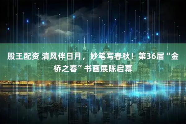 股王配资 清风伴日月，妙笔写春秋！第36届“金桥之春”书画展陈启幕