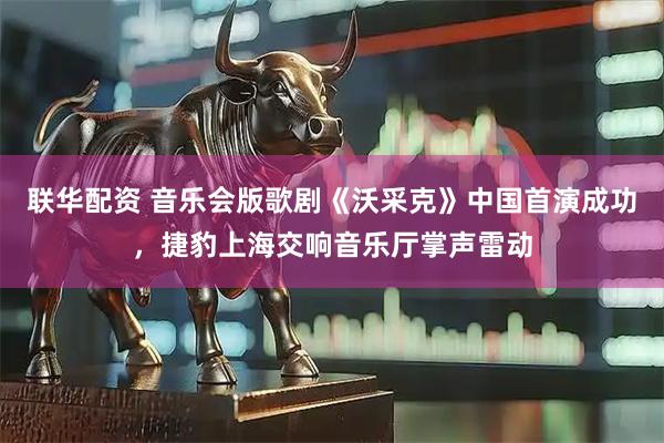 联华配资 音乐会版歌剧《沃采克》中国首演成功，捷豹上海交响音乐厅掌声雷动