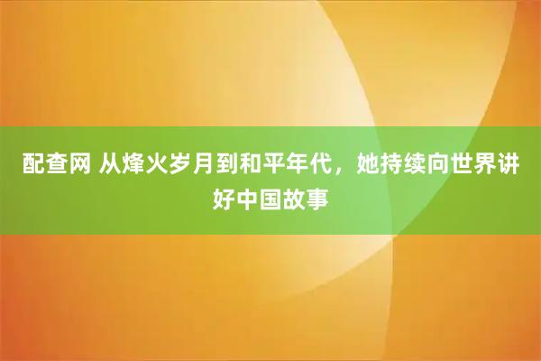 配查网 从烽火岁月到和平年代，她持续向世界讲好中国故事