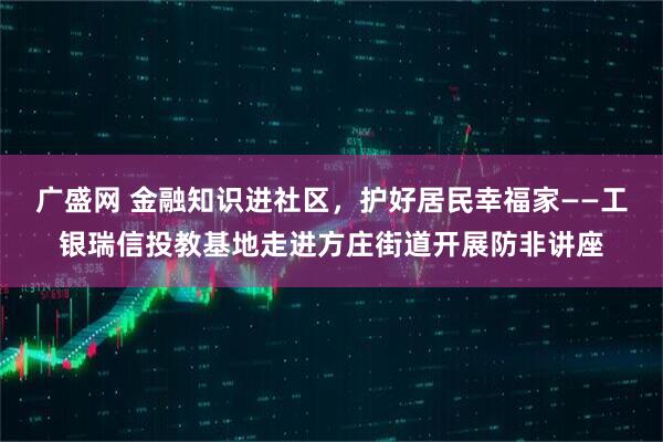 广盛网 金融知识进社区，护好居民幸福家——工银瑞信投教基地走进方庄街道开展防非讲座