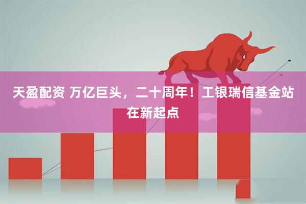 天盈配资 万亿巨头，二十周年！工银瑞信基金站在新起点