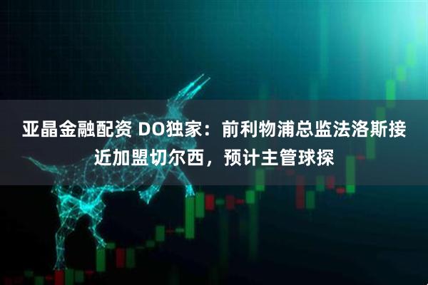 亚晶金融配资 DO独家：前利物浦总监法洛斯接近加盟切尔西，预计主管球探