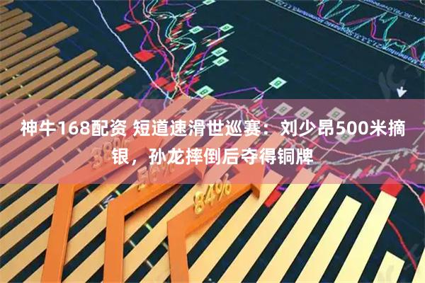 神牛168配资 短道速滑世巡赛：刘少昂500米摘银，孙龙摔倒后夺得铜牌