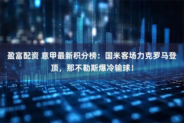 盈富配资 意甲最新积分榜：国米客场力克罗马登顶，那不勒斯爆冷输球！