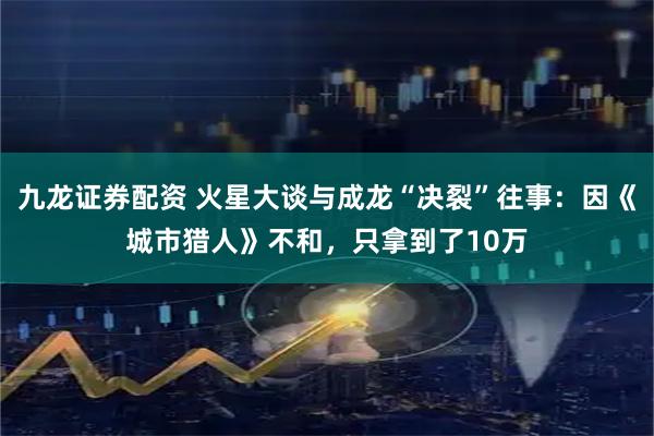 九龙证券配资 火星大谈与成龙“决裂”往事：因《城市猎人》不和，只拿到了10万