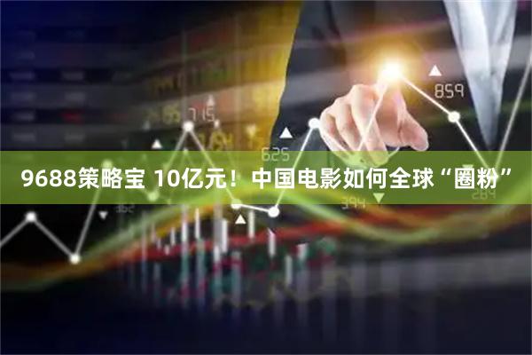 9688策略宝 10亿元！中国电影如何全球“圈粉”