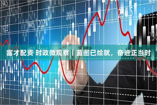 富才配资 时政微观察丨蓝图已绘就，奋进正当时