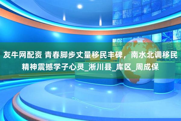 友牛网配资 青春脚步丈量移民丰碑，南水北调移民精神震撼学子心灵_淅川县_库区_周成保