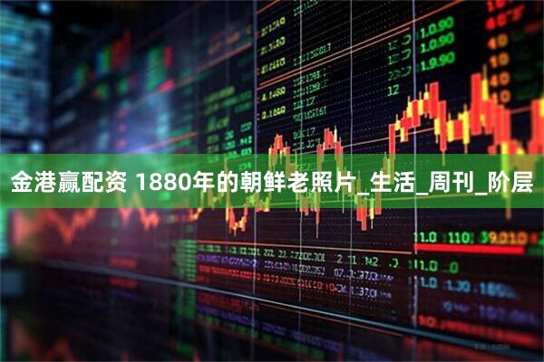 金港赢配资 1880年的朝鲜老照片_生活_周刊_阶层