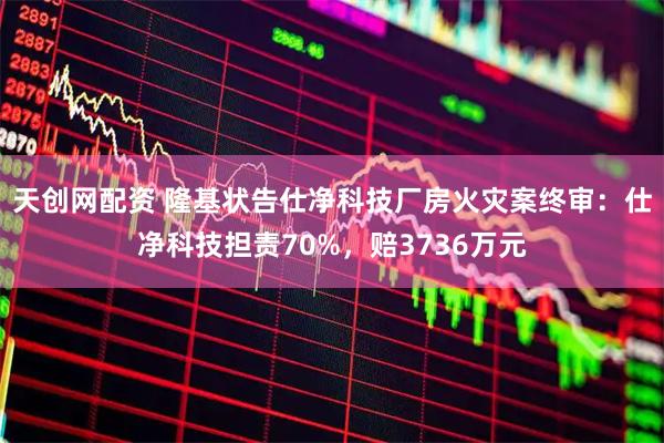 天创网配资 隆基状告仕净科技厂房火灾案终审：仕净科技担责70%，赔3736万元