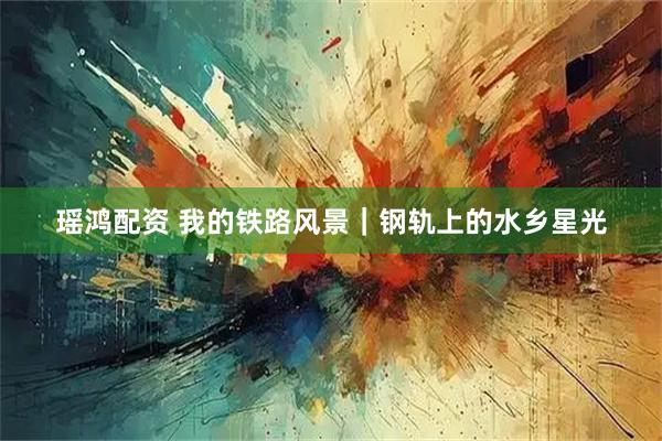 瑶鸿配资 我的铁路风景｜钢轨上的水乡星光