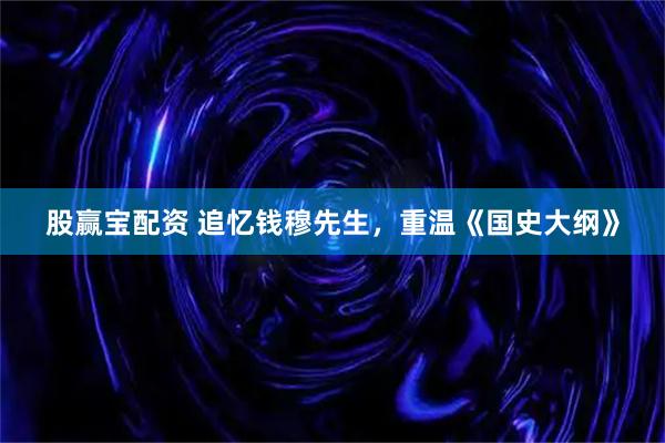 股赢宝配资 追忆钱穆先生，重温《国史大纲》