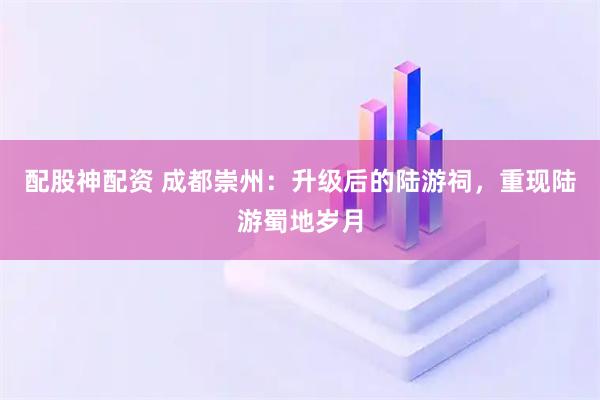 配股神配资 成都崇州：升级后的陆游祠，重现陆游蜀地岁月
