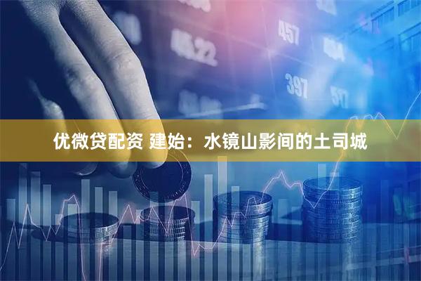 优微贷配资 建始：水镜山影间的土司城