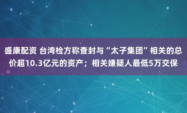 盛康配资 台湾检方称查封与“太子集团”相关的总价超10.3亿元的资产；相关嫌疑人最低5万交保