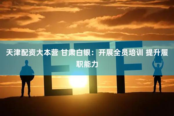 天津配资大本营 甘肃白银：开展全员培训 提升履职能力