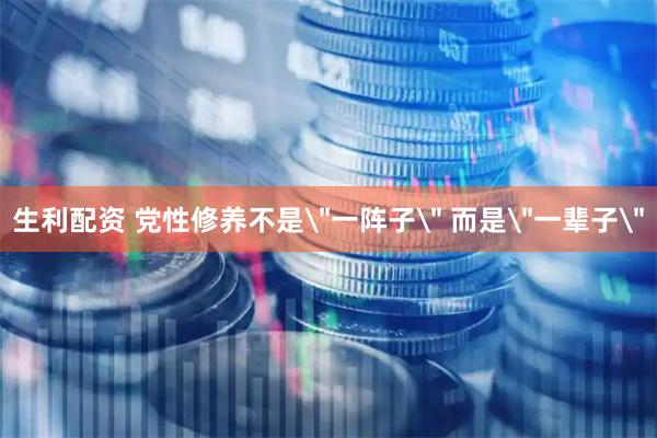 生利配资 党性修养不是＂一阵子＂ 而是＂一辈子＂