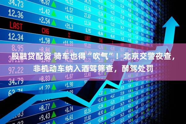 股融贷配资 骑车也得“吹气”！北京交警夜查，非机动车纳入酒驾筛查，醉驾处罚