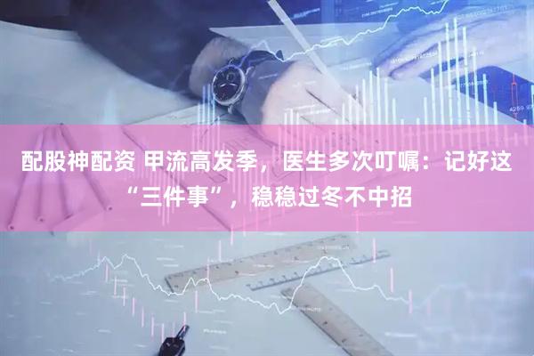 配股神配资 甲流高发季，医生多次叮嘱：记好这“三件事”，稳稳过冬不中招