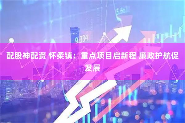 配股神配资 怀柔镇：重点项目启新程 廉政护航促发展