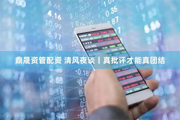 鼎晟资管配资 清风夜谈丨真批评才能真团结