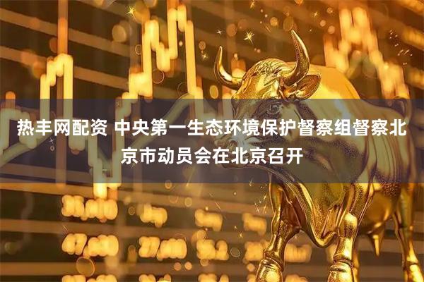 热丰网配资 中央第一生态环境保护督察组督察北京市动员会在北京召开