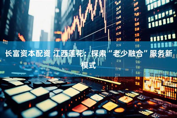 长富资本配资 江西莲花：探索“老少融合”服务新模式