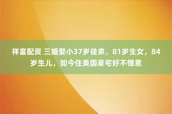 祥富配资 三婚娶小37岁徒弟，81岁生女，84岁生儿，如今住美国豪宅好不惬意