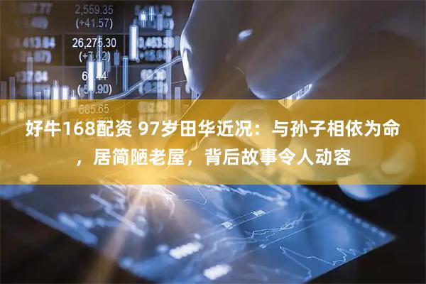 好牛168配资 97岁田华近况：与孙子相依为命，居简陋老屋，背后故事令人动容