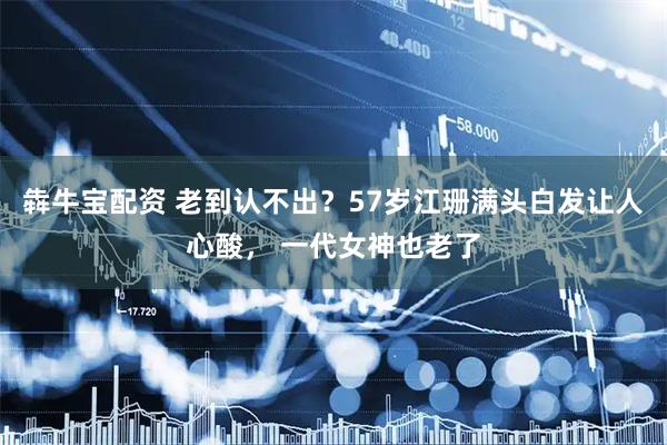 犇牛宝配资 老到认不出？57岁江珊满头白发让人心酸， 一代女神也老了