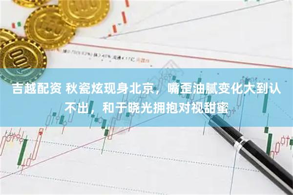 吉越配资 秋瓷炫现身北京，嘴歪油腻变化大到认不出，和于晓光拥抱对视甜蜜
